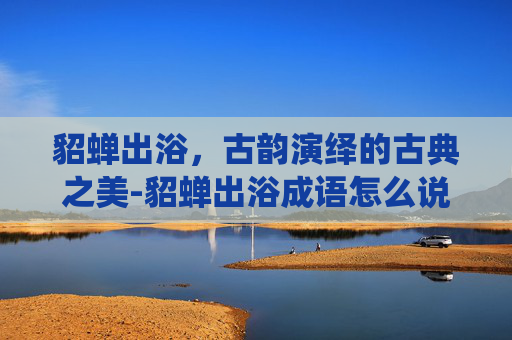 貂蝉出浴,古韵演绎的古典之美-貂蝉出浴成语怎么说 貂蝉出浴,古韵演绎的古典之美-貂蝉出浴成语怎么说