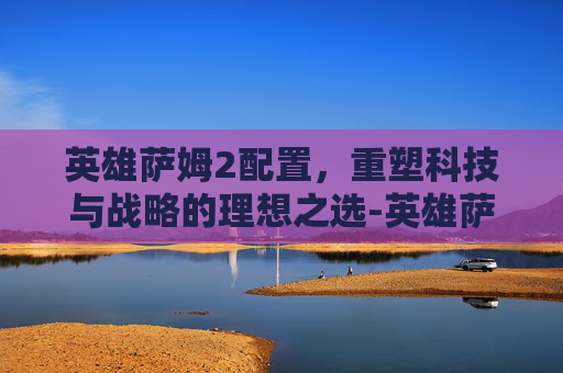 英雄萨姆2配置,重塑科技与战略的理想之选-英雄萨姆2配置要求 英雄萨姆2配置,重塑科技与战略的理想之选-英雄萨姆2配置要求