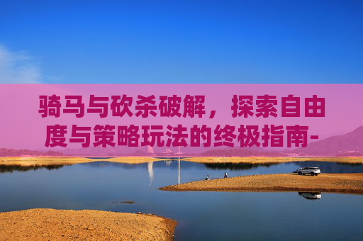 骑马与砍杀破解,探索自由度与策略玩法的终极指南-骑马与砍杀2 骑马与砍杀破解,探索自由度与策略玩法的终极指南-骑马与砍杀2