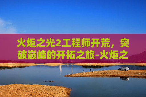 火炬之光2工程师开荒,突破巅峰的开拓之旅-火炬之光2工程师开荒加点 火炬之光2工程师开荒,突破巅峰的开拓之旅-火炬之光2工程师开荒加点