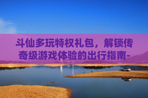 斗仙多玩特权礼包,解锁传奇级游戏体验的出行指南-斗仙礼包领取 斗仙多玩特权礼包,解锁传奇级游戏体验的出行指南-斗仙礼包领取