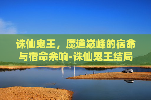 诛仙鬼王,魔道巅峰的宿命与宿命余响-诛仙鬼王结局 诛仙鬼王,魔道巅峰的宿命与宿命余响-诛仙鬼王结局