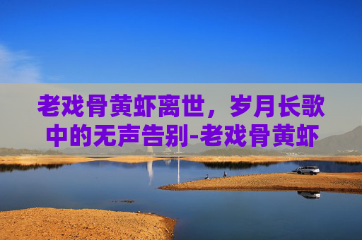 老戏骨黄虾离世,岁月长歌中的无声告别-老戏骨黄虾离世视频 老戏骨黄虾离世,岁月长歌中的无声告别-老戏骨黄虾离世视频