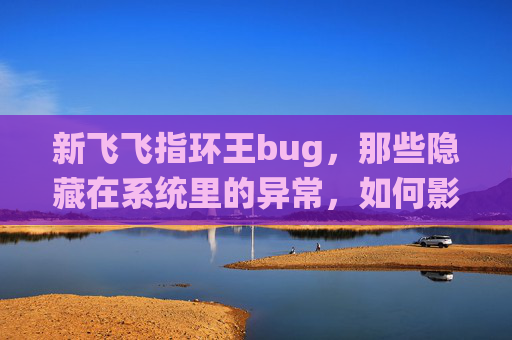 新飞飞指环王bug，那些隐藏在系统里的异常，如何影响游戏体验与情感共鸣-新飞飞指环王任务