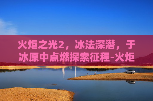 火炬之光2,冰法深潜,于冰原中点燃探索征程-火炬之光2 冰法加点 火炬之光2,冰法深潜,于冰原中点燃探索征程-火炬之光2 冰法加点