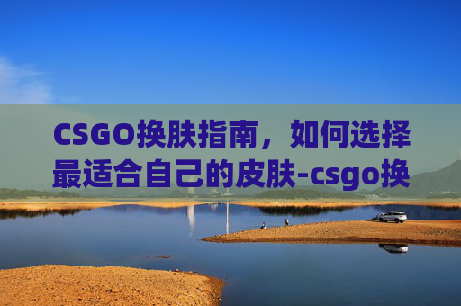 CSGO换肤指南，如何选择最适合自己的皮肤-csgo换肤是什么