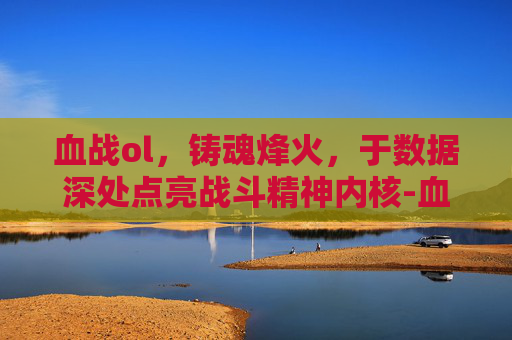 血战ol,铸魂烽火,于数据深处点亮战斗精神内核-血战台儿庄 血战ol,铸魂烽火,于数据深处点亮战斗精神内核-血战台儿庄