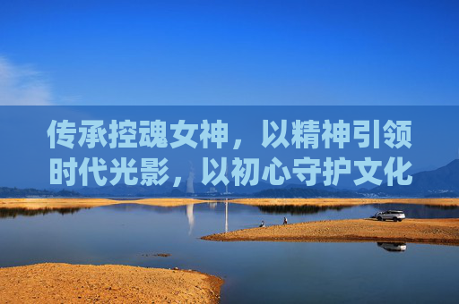 传承控魂女神,以精神引领时代光影,以初心守护文化复兴-传承控魂女神套装详解 传承控魂女神,以精神引领时代光影,以初心守护文化复兴-传承控魂女神套装详解