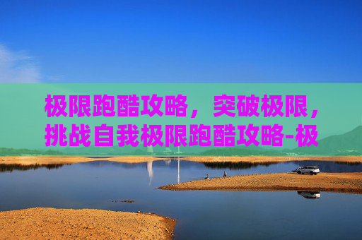 极限跑酷攻略，突破极限，挑战自我极限跑酷攻略-极限跑酷游戏视频