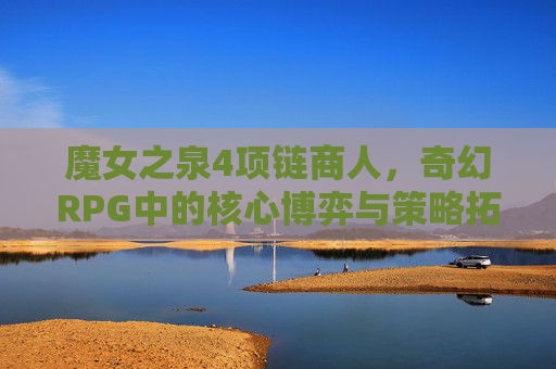 魔女之泉4项链商人,奇幻RPG中的核心博弈与策略拓展-魔女之泉4项链商人在哪 魔女之泉4项链商人,奇幻RPG中的核心博弈与策略拓展-魔女之泉4项链商人在哪