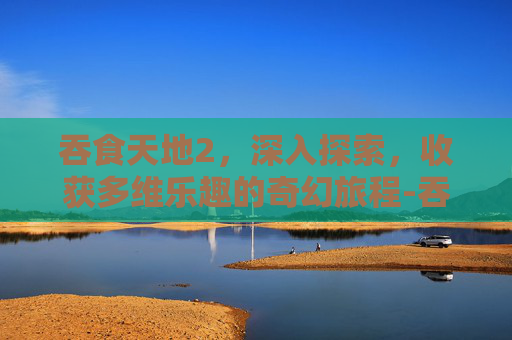 吞食天地2，深入探索，收获多维乐趣的奇幻旅程-吞食天地2好玩吗值得玩吗
