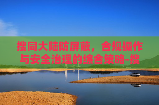 搜同大陆防屏蔽,合规操作与安全治理的综合策略-搜同大陆防屏蔽 地址的软件 搜同大陆防屏蔽,合规操作与安全治理的综合策略-搜同大陆防屏蔽 地址的软件