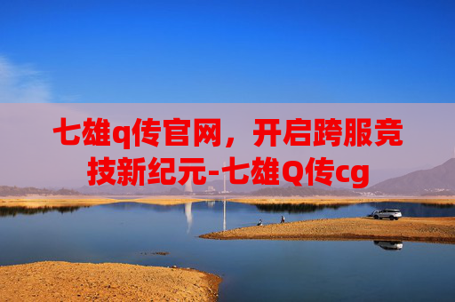 七雄q传官网,开启跨服竞技新纪元-七雄Q传cg 七雄q传官网,开启跨服竞技新纪元-七雄Q传cg