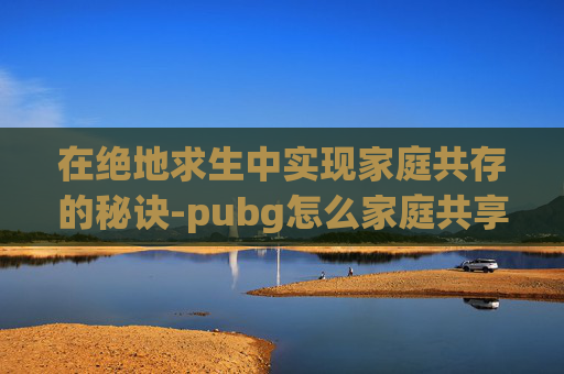 在绝地求生中实现家庭共存的秘诀-pubg怎么家庭共享 在绝地求生中实现家庭共存的秘诀-pubg怎么家庭共享