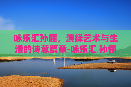 咏乐汇孙俪,演绎艺术与生活的诗意篇章-咏乐汇 孙俪 咏乐汇孙俪,演绎艺术与生活的诗意篇章-咏乐汇 孙俪