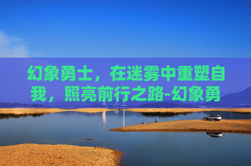 幻象勇士,在迷雾中重塑自我,照亮前行之路-幻象勇士性格推荐 幻象勇士,在迷雾中重塑自我,照亮前行之路-幻象勇士性格推荐