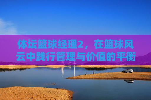 体坛篮球经理2,在篮球风云中践行管理与价值的平衡之路-体坛篮球经理 体坛篮球经理2,在篮球风云中践行管理与价值的平衡之路-体坛篮球经理