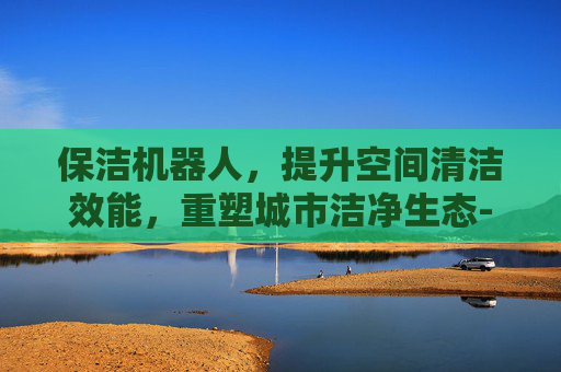 保洁机器人,提升空间清洁效能,重塑城市洁净生态-保洁机器人多少钱一台 保洁机器人,提升空间清洁效能,重塑城市洁净生态-保洁机器人多少钱一台