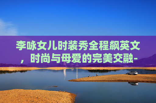 李咏女儿时装秀全程飙英文，时尚与母爱的完美交融-李咏女儿时装秀全程飙英文歌曲