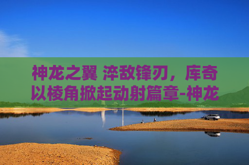 神龙之翼 淬敌锋刃,库奇以棱角掀起动射篇章-神龙之翼 库奇特效 神龙之翼 淬敌锋刃,库奇以棱角掀起动射篇章-神龙之翼 库奇特效