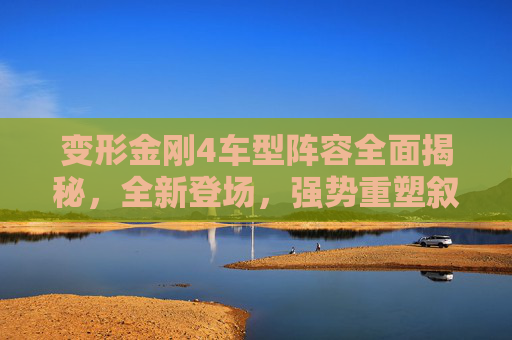 变形金刚4车型阵容全面揭秘,全新登场,强势重塑叙事格局-变形金刚4车型介绍 变形金刚4车型阵容全面揭秘,全新登场,强势重塑叙事格局-变形金刚4车型介绍