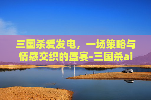 三国杀爱发电,一场策略与情感交织的盛宴-三国杀ai 三国杀爱发电,一场策略与情感交织的盛宴-三国杀ai