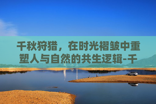 千秋狩猎,在时光褶皱中重塑人与自然的共生逻辑-千秋寻兽完整版 千秋狩猎,在时光褶皱中重塑人与自然的共生逻辑-千秋寻兽完整版