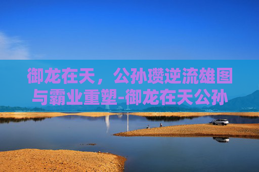 御龙在天，公孙瓒逆流雄图与霸业重塑-御龙在天公孙瓒名将任务