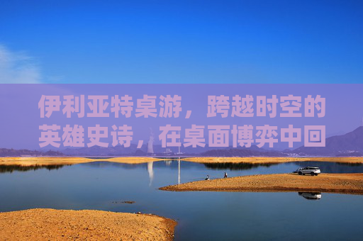 伊利亚特桌游，跨越时空的英雄史诗，在桌面博弈中回响-伊利亚特桌游规则