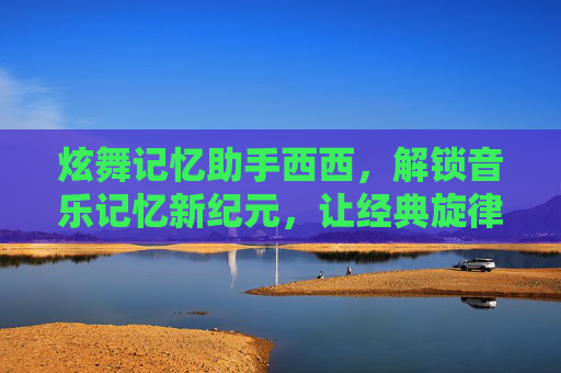 炫舞记忆助手西西,解锁音乐记忆新纪元,让经典旋律与美好回忆长存-炫舞记忆助手西西网 炫舞记忆助手西西,解锁音乐记忆新纪元,让经典旋律与美好回忆长存-炫舞记忆助手西西网