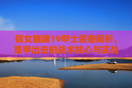 倩女幽魂19甲士装备解析,重甲出击的战术核心与实战价值-倩女幽魂109甲士装备怎么选 倩女幽魂19甲士装备解析,重甲出击的战术核心与实战价值-倩女幽魂109甲士装备怎么选