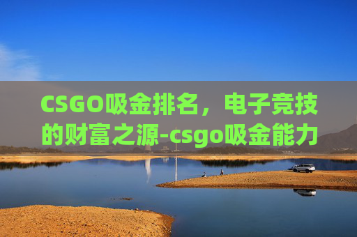 CSGO吸金排名,电子竞技的财富之源-csgo吸金能力 CSGO吸金排名,电子竞技的财富之源-csgo吸金能力