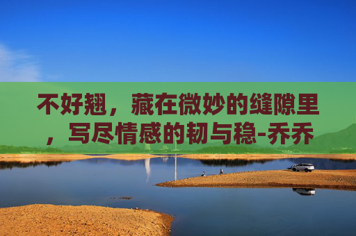 不好翘，藏在微妙的缝隙里，写尽情感的韧与稳-乔乔不熬夜了爆胎摇