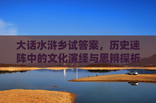 大话水浒乡试答案,历史迷阵中的文化演绎与思辨探析-大话水浒乡试时间 大话水浒乡试答案,历史迷阵中的文化演绎与思辨探析-大话水浒乡试时间