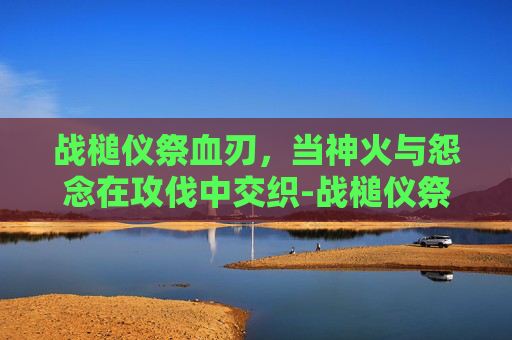 战槌仪祭血刃,当神火与怨念在攻伐中交织-战槌仪祭血刃怎么获得 战槌仪祭血刃,当神火与怨念在攻伐中交织-战槌仪祭血刃怎么获得