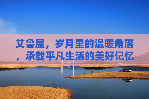 艾鲁屋，岁月里的温暖角落，承载平凡生活的美好记忆-艾鲁维斯在哪