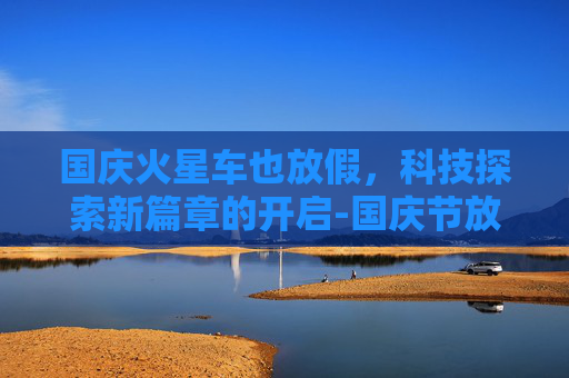 国庆火星车也放假,科技探索新篇章的开启-国庆节放假车火车站发的朋友圈说说 国庆火星车也放假,科技探索新篇章的开启-国庆节放假车火车站发的朋友圈说说