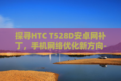 探寻HTC T528D安卓网补丁，手机网络优化新方向-htc t528d 刷机