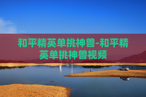 和平精英单挑神兽-和平精英单挑神兽视频 和平精英单挑神兽-和平精英单挑神兽视频