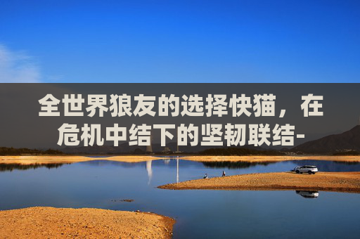 全世界狼友的选择快猫,在危机中结下的坚韧联结- 全世界狼友的选择快猫,在危机中结下的坚韧联结-
