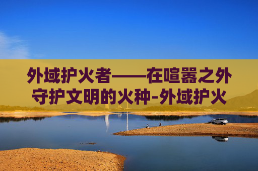 外域护火者——在喧嚣之外守护文明的火种-外域护火者坐标 外域护火者——在喧嚣之外守护文明的火种-外域护火者坐标