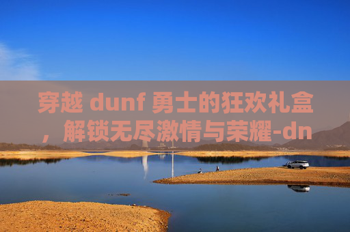 穿越 dunf 勇士的狂欢礼盒，解锁无尽激情与荣耀-dnf勇士的狂欢礼盒多少钱