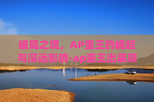 破局之境,AP蛮王的崛起与深远影响-ap蛮王出装顺序 破局之境,AP蛮王的崛起与深远影响-ap蛮王出装顺序