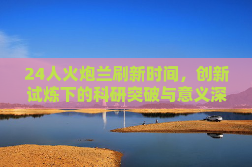 24人火炮兰刷新时间，创新试炼下的科研突破与意义深远-火炮兰登场时间