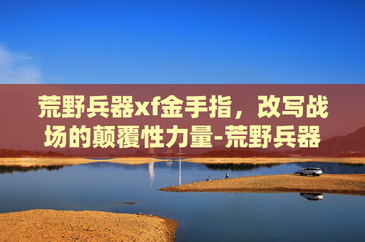荒野兵器xf金手指,改写战场的颠覆性力量-荒野兵器xf金手指代码 荒野兵器xf金手指,改写战场的颠覆性力量-荒野兵器xf金手指代码