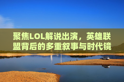 聚焦LOL解说出演,英雄联盟背后的多重叙事与时代镜像-lol解说出演电视剧有哪些 聚焦LOL解说出演,英雄联盟背后的多重叙事与时代镜像-lol解说出演电视剧有哪些