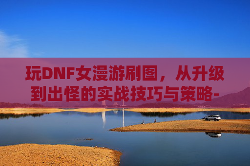 玩DNF女漫游刷图,从升级到出怪的实战技巧与策略-dnf女漫游刷图视频教学 玩DNF女漫游刷图,从升级到出怪的实战技巧与策略-dnf女漫游刷图视频教学