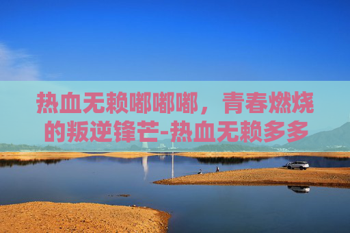 热血无赖嘟嘟嘟，青春燃烧的叛逆锋芒-热血无赖多多下载