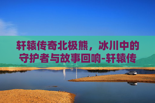 轩辕传奇北极熊,冰川中的守护者与故事回响-轩辕传奇北极熊坐标答案 轩辕传奇北极熊,冰川中的守护者与故事回响-轩辕传奇北极熊坐标答案