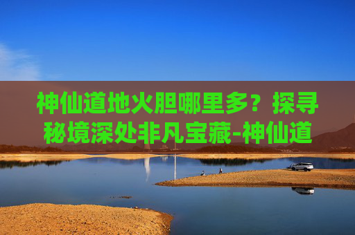 神仙道地火胆哪里多?探寻秘境深处非凡宝藏-神仙道炎石哪里多 神仙道地火胆哪里多?探寻秘境深处非凡宝藏-神仙道炎石哪里多